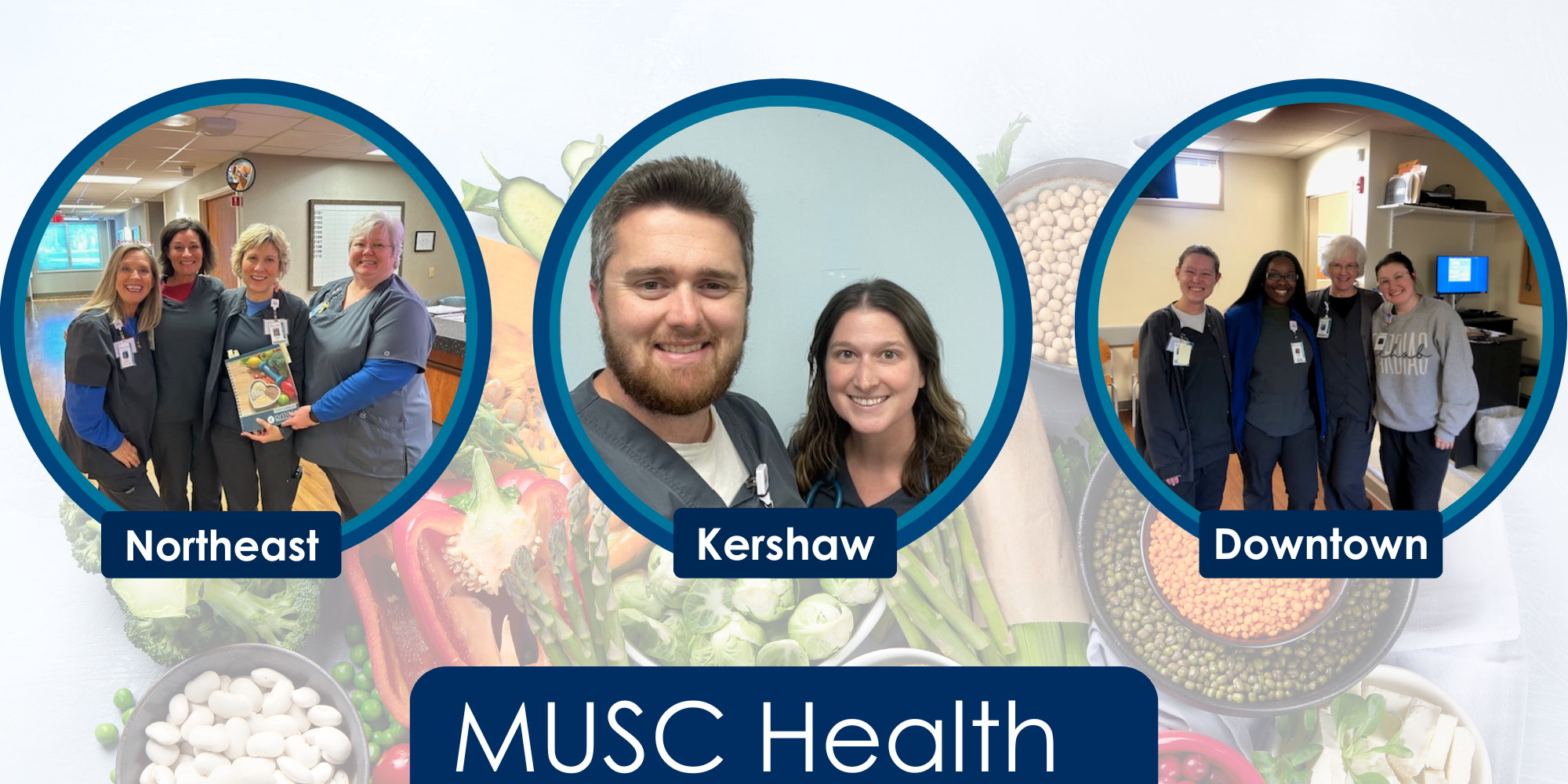 Against a muted backdrop of fresh vegetables and dried legumes over a white background are three circular images, each of groups of MUSC Cardiac Rehab team members wearing scrubs. The first has four women with one holding a patient guidebook over the title "Northeast", next is a close up picture of  a man and woman over the title "Kershaw", lastly there is a photo of 4 women standing with their arms around eachother over the title "Downtown" below all three, is a title at the bottom of the entire image that reads "MUSC Health" 